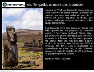 Ahu Tongariki, os moais dos japoneses
Em maio de 1960, um terremoto muito forte no
Chile, com 9.5 na escala Richter, provocou um
tsunami, que com suas ondas de mais de 11
metros de altura, espalhou os moais, que
estavam caídos, por centenas de metros, e lhes
causou sérios danos.
A restauração teve seu ponta pé inicial em
1988, quando em um programa de televisão
japonês, o Governador da Ilha de Páscoa, disse,
que precisava de um guindaste para restaurar
os moais, e a Tadano, um fabricante japonês,
não apenas doou um, mas deu todo o apoio
técnico ao projeto, que iniciou em 1992 e
terminou em 1996, com a supervisão da
Universidade do Chile. Ah, e não podemos
esquecer, o custo do projeto, de US$ 2 milhões,
foi pago pelo governo japonês.
Aberto 24 horas - gratuíto
sábado, 18 de maio de 13
 