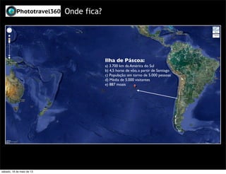 Onde fica?
Ilha de Páscoa:
a) 3.700 km da América do Sul
b) 4,5 horas de vôo, a partir de Santiago
c) População: em torno de 5.000 pessoas
d) Média de 5.000 visitantes
e) 887 moais
sábado, 18 de maio de 13
 
