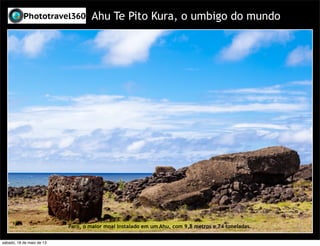 Ahu Te Pito Kura, o umbigo do mundo
Paro, o maior moai instalado em um Ahu, com 9,8 metros e 74 toneladas.
sábado, 18 de maio de 13
 