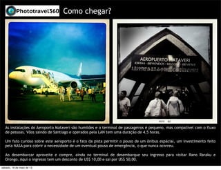 Como chegar?
As instalações do Aeroporto Mataveri são humildes e o terminal de passageiros é pequeno, mas compatível com o fluxo
de pessoas. Vôos saindo de Santiago e operados pela LAN tem uma duração de 4,5 horas.
Um fato curioso sobre este aeroporto é o fato da pista permitir o pouso de um ônibus espácial, um investimento feito
pela NASA para cobrir a necessidade de um eventual pouso de emergência, o que nunca ocorreu.
Ao desembarcar aproveite e compre, ainda no terminal de desembarque seu ingresso para visitar Rano Raraku e
Orongo. Aqui o ingresso tem um desconto de US$ 10,00 e sai por US$ 50,00.
sábado, 18 de maio de 13
 