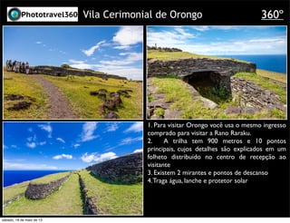 Vila Cerimonial de Orongo
1. Para visitar Orongo você usa o mesmo ingresso
comprado para visitar a Rano Raraku.
2. A trilha tem 900 metros e 10 pontos
principais, cujos detalhes são explicados em um
folheto distribuido no centro de recepção ao
visitante
3. Existem 2 mirantes e pontos de descanso
4.Traga água, lanche e protetor solar
360º
sábado, 18 de maio de 13
 