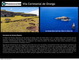 Cerimônia do Homem-Pássaro
A Aldeia de Orongo dispunha de 54 casas de pedra, todas de frente para o mar, e usadas pelas tribos da ilha apenas
durante o período de cerimônias. Entre estas cerimônias a mais importante era a do Homem-Pássaro. Anualmente, em
setembro, representantes das tribos, se instalavam nas casas de pedra. Os chefes das doze tribos indicavam os seus
campeões e os escolhidos competiam entre si.
Quando as andorinhas do mar chegavam para botar seus ovos nas ilhotas, os escolhidos tinham que descer o penhasco de
300 metros e nadar até a ilha de Motu Nui (escapando dos tubarões). O primeiro que conseguisse pegar um ovo, voltar
nadando, escalar o penhasco (300 metros, lembra) e chegar em Orongo com o ovo intacto (fácil né?), era declarado o
Homem-Pássaro, e o líder de sua tribo era coroado como Rei da Ilha por um ano. Esta foi a forma que os antigos nativos
usaram para terminar um período de guerras internas, que destruiu os moais e consumiu os parcos recursos da ilha.
Funcionou bem entre 1600 e meados de 1800, quando chegaram os missionários cristãos, que reprimiram a cerimonia.
Vila Cerimonial de Orongo
As ilhotas Motu Kao kao, Motu It e Motu Nui
sábado, 18 de maio de 13
 