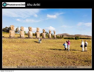 Ahu Aviki
Este é o único Ahu nos quais os moais miram o mar, que esta a três quilômetros.
sábado, 18 de maio de 13
 