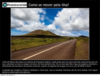 Como se mover pela ilha?
A Ilha de Páscoa não possui um sistema de transporte público, sendo assim para se mover pela Ilha você precisa usar um
taxi, contratar um tour ou alugar um carro. Em meu primeiro dia, fiz um tour pela Ilha o que me ajudou a entender a
distribuição das estradas e dos pontos turísticos. A partir do segundo dia aluguei um carro, por R$ 50,00 a diária.
A estrada que margeia o litoral é asfaltada e muito boa, mas as estradas interiores são de terra batida e em alguns
pontos a conservação está péssima.
sábado, 18 de maio de 13
 