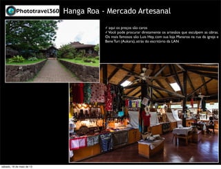 Hanga Roa - Mercado Artesanal
✓ aqui os preços são caros
✓ Você pode procurar diretamente os artesãos que esculpem as obras.
Os mais famosos são Luis Hey, com sua loja Manaroa na rua da igreja e
Bene Turi (Aukara), atrás do escritório da LAN
sábado, 18 de maio de 13
 