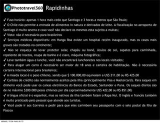 Rapidinhas
✓ Fuso horário: apenas 1 hora mais cedo que Santiago e 3 horas a menos que São Paulo;
✓ O Chile não permite a entrada de alimentos in natura e derivados de leite. A fiscalização no aeroporto de
Santiago é muito severa e caso você não declare os mesmos esta sujeito a multas;
✓ Visto: não é necessário para brasileiros
✓ Serviços médicos disponíveis: em Hanga Roa existe um hospital recém inaugurado, mas os casos mais
graves são tratados no continente;
✓ Não se esqueça de levar protetor solar, chapéu ou boné, óculos de sol, sapatos para caminhada,
repelente de insetos, roupa de banho e é claro, máquina fotográfica;
✓ Leve também água e lanche, você não encontrará lanchonetes nos locais visitados;
✓ Para alugar um carro é necessário ser maior de 18 anos e carteira de habilitação. Não é necessária
carteira internacional para brasileiros;
✓ A moeda local é o peso chileno, sendo que $ 100.000,00 equivalem a US$ 211,00 ou R$ 425,00
✓ Cartões de crédito são normalmente aceitos pela ilha (principalmente Visa e Mastercard). Para saques em
dinheiro você pode usar os caixas eletrônicos do Banco do Estado, Santander e Puna. Os saques diários são
de no máximo $200.000 pesos chilenos por dia (aproximadamente US$ 422,00 ou R$ 851,00)
✓ A língua oficial é o espanhol, mas os nativos da ilha também falam o Rapa Nui. O inglês e francês também
é muito praticado pelo pessoal que atende aos turistas.
✓ Você pode ir aos Correios e pedir para que eles carimbem seu passaporte com o selo postal da Ilha de
Páscoa
sábado, 18 de maio de 13
 
