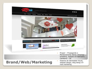    Propair – Propaganda e
                          Monitoramento Aéreo. Empresa
                          brasileira, sediada em Balneário
                          Camboriú – SC
                          Sistema de Identidade Visual,
Brand/Web/Marketing
                      
                          website design, blog desig e E-
                          mail marketing.
 