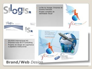    La fée du Voyage. Empresa de
                                          turismo francesa.
                                         Projeto completo de
                                          Identidade Visual




   SILOGIS Internacional AG.
    Empresa suíça de IT Consulting.
   Projetos de design de Logomarca
    e papelaria institucional.




    Brand/Web Design
 