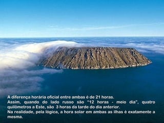 A diferença horária oficial entre ambas é de 21 horas.A diferença horária oficial entre ambas é de 21 horas.
Assim, quando do lado russo são “12 horas - meio dia”, quatroAssim, quando do lado russo são “12 horas - meio dia”, quatro
quilômetros a Este, são 3 horas da tarde do dia anterior.quilômetros a Este, são 3 horas da tarde do dia anterior.
Na realidade, pela lógica, a hora solar em ambas as ilhas é exatamente aNa realidade, pela lógica, a hora solar em ambas as ilhas é exatamente a
mesma.mesma.
 