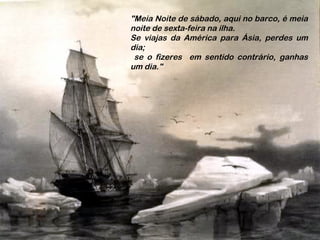 "Meia Noite de sábado, aqui no barco, é meia
noite de sexta-feira na ilha.
Se viajas da América para Ásia, perdes um
dia;
se o fizeres em sentido contrário, ganhas
um dia."
 