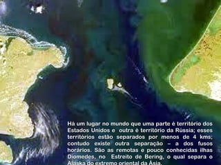 Há um lugar no mundo que uma parte é território dosHá um lugar no mundo que uma parte é território dos
Estados Unidos e outra é território da Rússia; essesEstados Unidos e outra é território da Rússia; esses
territórios estão separados por menos de 4 kms;territórios estão separados por menos de 4 kms;
contudo existe outra separação – a dos fusoscontudo existe outra separação – a dos fusos
horários. São as remotas e pouco conhecidas ilhashorários. São as remotas e pouco conhecidas ilhas
Diomedes, no Estreito de Bering, o qual separa oDiomedes, no Estreito de Bering, o qual separa o
 