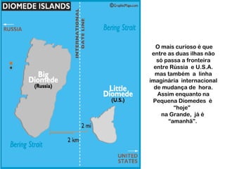 O mais curioso é que
entre as duas ilhas não
só passa a fronteira
entre Rússia e U.S.A.
mas também a linha
imaginária internacional
de mudança de hora.
Assim enquanto na
Pequena Diomedes é
“hoje”
na Grande, já é
“amanhã”.
 