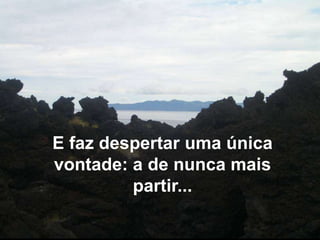 E faz despertar uma única vontade: a de nunca mais partir...