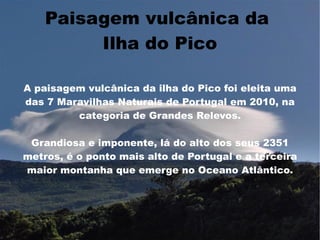 Paisagem vulcânica da
         Ilha do Pico

A paisagem vulcânica da ilha do Pico foi eleita uma
das 7 Maravilhas Naturais de Portugal em 2010, na
         categoria de Grandes Relevos.

 Grandiosa e imponente, lá do alto dos seus 2351
metros, é o ponto mais alto de Portugal e a terceira
maior montanha que emerge no Oceano Atlântico.
 