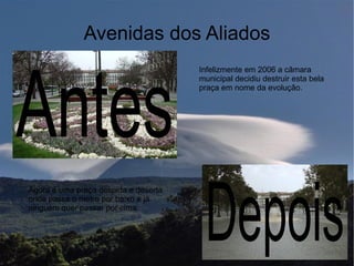 Avenidas dos Aliados



Antes
                                      Infelizmente em 2006 a câmara
                                      municipal decidiu destruir esta bela
                                      praça em nome da evolução.




                                       Depois
Agora é uma praça despida e deserta
onde passa o metro por baixo e já
ninguém quer passar por cima.
 