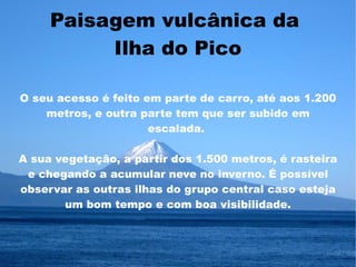 Paisagem vulcânica da
          Ilha do Pico

O seu acesso é feito em parte de carro, até aos 1.200
    metros, e outra parte tem que ser subido em
                      escalada.

A sua vegetação, a partir dos 1.500 metros, é rasteira
 e chegando a acumular neve no inverno. É possível
observar as outras ilhas do grupo central caso esteja
       um bom tempo e com boa visibilidade.
 