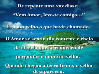 De repente uma voz disse:  “ Vem Amor, levo-te comigo...” Era um velho o que havía chamado. O Amor se sentiu tão contente e cheio de alegria que se esqueceu de perguntar o nome ao velho.  Quando chegou a terra firme, o velho desapareceu. 