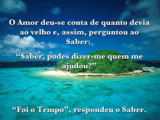 O Amor deu-se conta de quanto devia ao velho e, assim, perguntou ao Saber:  “ Saber, podes dizer-me quem me ajudou?” “ Foi o Tempo”, respondeu o Saber. 