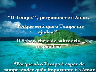 “ O Tempo?”, perguntou-se o Amor,  “ Porque será que o Tempo me ajudou?”. O Saber, cheio de sabedoria, respondeu:  “ Porque só o Tempo é capaz de compreender quão importante é o Amor na Vida”.  