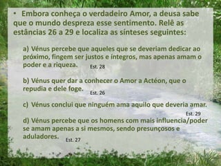 • Embora conheça o verdadeiro Amor, a deusa sabe
que o mundo despreza esse sentimento. Relê as
estâncias 26 a 29 e localiza as sínteses seguintes:
a) Vénus percebe que aqueles que se deveriam dedicar ao
próximo, fingem ser justos e íntegros, mas apenas amam o
poder e a riqueza.
b) Vénus quer dar a conhecer o Amor a Actéon, que o
repudia e dele foge.
c) Vénus conclui que ninguém ama aquilo que deveria amar.
d) Vénus percebe que os homens com mais influencia/poder
se amam apenas a si mesmos, sendo presunçosos e
aduladores.
Est. 28
Est. 26
Est. 29
Est. 27
 