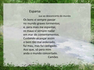 Esparsa
sua ao desconcerto do mundo
Os bons vi sempre passar
no mundo graves tormentos;
e, pera mais me espantar,
os maus vi sempre nadar
em mar de contentamentos.
Cuidando alcançar assim
o bem tão mal ordenado,
fui mau, mas fui castigado.
Assi que, só pera mim
anda o mundo concertado.
Camões
 