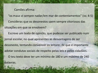 Camões afirma:
“os maus vi sempre nadar/em mar de contentamentos” (vv. 4-5)
Consideras que os desonestos saem sempre vitoriosos das
situações em que se envolvem?
Escreve um texto de opinião, que pudesse ser publicado num
jornal escolar, no qual apresentes as desvantagens de ser
desonesto, tentando convencer os leitores de que é importante
adotar condutas sociais de respeito pelas leis e pelos cidadãos.
O teu texto deve ter um mínimo de 180 e um máximo de 240
palavras.
 