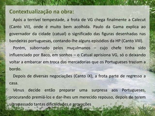 Contextualização na obra:
Após a terrível tempestade, a frota de VG chega finalmente a Calecut
(Canto VII), onde é muito bem acolhida. Paulo da Gama explica ao
governador da cidade (catual) o significado das figuras desenhadas nas
bandeiras portuguesas, contando-lhe alguns episódios da HP (Canto VIII).
Porém, subornado pelos muçulmanos – cujo chefe tinha sido
influenciado por Baco, em sonhos – o Catual aprisiona VG, só o deixando
voltar a embarcar em troca das mercadorias que os Portugueses traziam a
bordo.
Depois de diversas negociações (Canto IX), a frota parte de regresso a
casa.
Vénus decide então preparar uma surpresa aos Portugueses,
procurando premiá-los e dar-lhes um merecido repouso, depois de terem
ultrapassado tantas dificuldades e provações
 