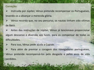 Correção:
 Instruída por Júpiter, Vénus pretende recompensar os Portugueses,
levando-os a alcançar a merecida glória.
 Vénus recorda que, no seu percurso, os nautas tinham sido vítimas
de Baco.
 Antes das instruções de Júpiter, Vénus já tencionava proporcionar
algum descanso e diversão aos lusos, para os compensar de todas as
dificuldades.
 Para isso, Vénus pede ajuda a Cupido.
 Para além de premiar a coragem dos navegadores portugueses,
Vénus pretende recompensá-los pelo desgaste e pelos anos de vida
perdidos.
 