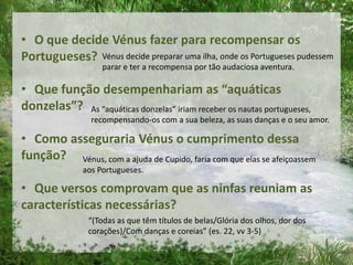 • O que decide Vénus fazer para recompensar os
Portugueses?
• Que função desempenhariam as “aquáticas
donzelas”?
• Como asseguraria Vénus o cumprimento dessa
função?
• Que versos comprovam que as ninfas reuniam as
características necessárias?
Vénus decide preparar uma ilha, onde os Portugueses pudessem
parar e ter a recompensa por tão audaciosa aventura.
As “aquáticas donzelas” iriam receber os nautas portugueses,
recompensando-os com a sua beleza, as suas danças e o seu amor.
Vénus, com a ajuda de Cupido, faria com que elas se afeiçoassem
aos Portugueses.
“(Todas as que têm títulos de belas/Glória dos olhos, dor dos
corações)/Com danças e coreias” (es. 22, vv 3-5)
 