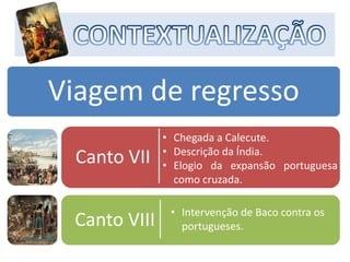 Viagem de regresso
Canto VII
Canto VIII
• Chegada a Calecute.
• Descrição da Índia.
• Elogio da expansão portuguesa
como cruzada.
• Intervenção de Baco contra os
portugueses.