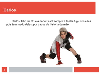 6
Carlos
Carlos, filho de Cruela de Vil, está sempre a tentar fugir dos cães
pois tem medo deles, por causa da história da mãe.
 