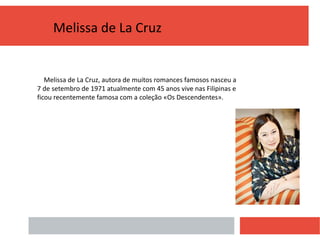 Melissa de La Cruz
Melissa de La Cruz, autora de muitos romances famosos nasceu a
7 de setembro de 1971 atualmente com 45 anos vive nas Filipinas e
ficou recentemente famosa com a coleção «Os Descendentes».
 
