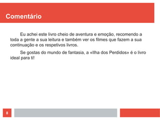 8
Comentário
Eu achei este livro cheio de aventura e emoção, recomendo a
toda a gente a sua leitura e também ver os filmes que fazem a sua
continuação e os respetivos livros.
Se gostas do mundo de fantasia, a «Ilha dos Perdidos» é o livro
ideal para ti!
 