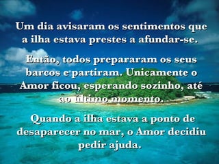 Um dia avisaram os sentimentos que a ilha estava prestes a afundar-se.  Então, todos prepararam os seus barcos e partiram. Unicamente o Amor ficou, esperando sozinho, até ao último momento. Quando a ilha estava a ponto de desaparecer no mar, o Amor decidiu pedir ajuda.  