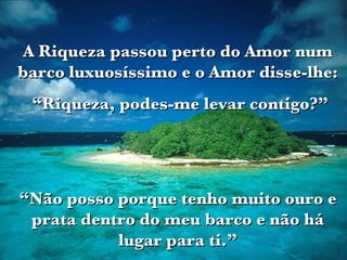 A Riqueza passou perto do Amor num barco luxuosíssimo e o Amor disse-lhe: “ Riqueza, podes-me levar contigo?” “ Não posso porque tenho muito ouro e prata dentro do meu barco e não há lugar para ti.” 