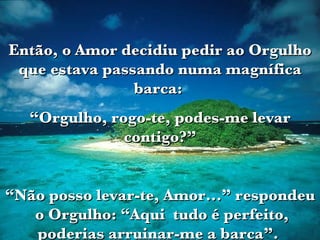 Então, o Amor decidiu pedir ao Orgulho que estava passando numa magnífica barca:  “ Orgulho, rogo-te, podes-me levar contigo?” “ Não posso levar-te, Amor...” respondeu  o Orgulho: “Aqui  tudo é perfeito, poderias arruinar-me a barca”.  