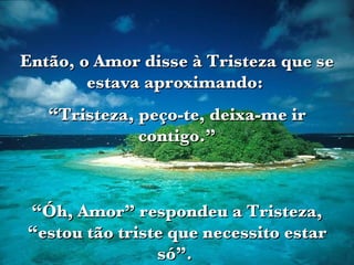 Então, o Amor disse à Tristeza que se estava aproximando:  “ Tristeza, peço-te, deixa-me ir contigo.” “ Óh, Amor” respondeu a Tristeza, “estou tão triste que necessito estar só”.  