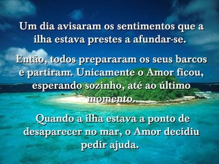 Um dia avisaram os sentimentos que a
  ilha estava prestes a afundar-se.
Então, todos prepararam os seus barcos
e partiram. Unicamente o Amor ficou,
   esperando sozinho, até ao último
                              www.tonterias.com

              momento.
   Quando a ilha estava a ponto de
 desaparecer no mar, o Amor decidiu
            pedir ajuda.
 