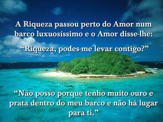 A Riqueza passou perto do Amor num
 barco luxuosíssimo e o Amor disse-lhe:
  “Riqueza, podes-me levar contigo?”

                               www.tonterias.com




 “Não posso porque tenho muito ouro e
prata dentro do meu barco e não há lugar
                para ti.”
 