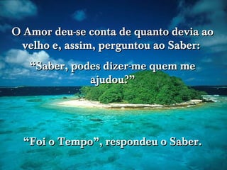 O Amor deu-se conta de quanto devia ao
  velho e, assim, perguntou ao Saber:
   “Saber, podes dizer-me quem me
              ajudou?”
                              www.tonterias.com




  “Foi o Tempo”, respondeu o Saber.
 