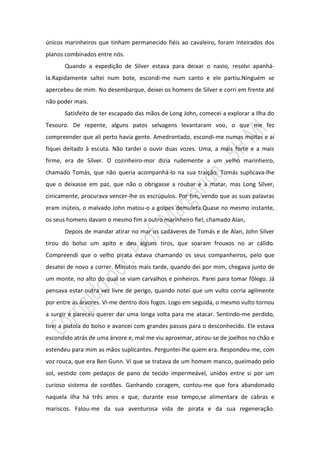 únicos marinheiros que tinham permanecido fiéis ao cavaleiro, foram inteirados dos
planos combinados entre nós.
       Quando a expedição de Silver estava para deixar o navio, resolvi apanhá-
la.Rapidamente saltei num bote, escondi-me num canto e ele partiu.Ninguém se
apercebeu de mim. No desembarque, deixei os homens de Silver e corri em frente até
não poder mais.
       Satisfeito de ter escapado das mãos de Long John, comecei a explorar a Ilha do
Tesouro. De repente, alguns patos selvagens levantaram voo, o que me fez
compreender que ali perto havia gente. Amedrontado, escondi-me numas moitas e aí
fiquei deitado à escuta. Não tardei o ouvir duas vozes. Uma, a mais forte e a mais
firme, era de Silver. O cozinheiro-mor dizia rudemente a um velho marinheiro,
chamado Tomás, que não queria acompanhá-lo na sua traição. Tomás suplicava-lhe
que o deixasse em paz, que não o obrigasse a roubar e a matar, mas Long Silver,
cinicamente, procurava vencer-lhe os escrúpulos. Por fim, vendo que as suas palavras
eram inúteis, o malvado John matou-o a golpes demuleta.Quase no mesmo instante,
os seus homens davam o mesmo fim a outro marinheiro fiel, chamado Alan,
       Depois de mandar atirar no mar os cadáveres de Tomás e de Alan, John Silver
tirou do bolso um apito e deu alguns tiros, que soaram frouxos no ar cálido.
Compreendi que o velho pirata estava chamando os seus companheiros, pelo que
desatei de novo a correr. Minutos mais tarde, quando dei por mim, chegava junto de
um monte, no alto do qual se viam carvalhos e pinheiros. Parei para tomar fôlego. Já
pensava estar outra vez livre de perigo, quando notei que um vulto corria agilmente
por entre as árvores. Vi-me dentro dois fogos. Logo em seguida, o mesmo vulto tornou
a surgir e pareceu querer dar uma longa volta para me atacar. Sentindo-me perdido,
tirei a pistola do bolso e avancei com grandes passos para o desconhecido. Ele estava
escondido atrás de uma árvore e, mal me viu aproximar, atirou-se de joelhos no chão e
estendeu para mim as mãos suplicantes. Perguntei-lhe quem era. Respondeu-me, com
voz rouca, que era Ben Gunn. Vi que se tratava de um homem manco, queimado pelo
sol, vestido com pedaços de pano de tecido impermeável, unidos entre si por um
curioso sistema de cordões. Ganhando coragem, contou-me que fora abandonado
naquela ilha há três anos e que, durante esse tempo,se alimentara de cabras e
mariscos. Falou-me da sua aventurosa vida de pirata e da sua regeneração.
 