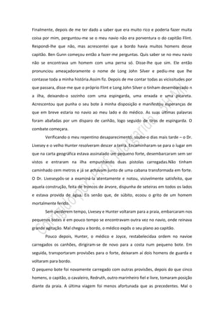Finalmente, depois de me ter dado a saber que era muito rico e poderia fazer muita
coisa por mim, perguntou-me se o meu navio não era porventura o do capitão Flint.
Respondi-lhe que não, mas acrescentei que a bordo havia muitos homens desse
capitão. Ben Gunn começou então a fazer-me perguntas. Quis saber se no meu navio
não se encontrava um homem com uma perna só. Disse-lhe que sim. Ele então
pronunciou ameaçadoramente o nome de Long John Silver e pediu-me que lhe
contasse toda a minha história.Assim fiz. Depois de me contar todas as vicissitudes por
que passara, disse-me que o próprio Flint e Long John Silver o tinham desembarcado n
a ilha, deixando-o sozinho com uma espingarda, uma enxada e uma picareta.
Acrescentou que punha o seu bote à minha disposição e manifestou esperanças de
que em breve estaria no navio ao meu lado e do médico. As suas últimas palavras
foram abafadas por um disparo de canhão, logo seguido de tiros de espingarda. O
combate começara.
       Verificando o meu repentino desaparecimento, soube-o dias mais tarde – o Dr.
Livesey e o velho Hunter resolveram descer a terra. Encaminharam-se para o lugar em
que na carta geográfica estava assinalado um pequeno forte, desembarcaram sem ser
vistos e entraram na ilha empunhando duas pistolas carregadas.Não tinham
caminhado cem metros e já se achavam junto de uma cabana transformada em forte.
O Dr. Liveseypôs-se a examiná-la atentamente e notou, visivelmente satisfeito, que
aquela construção, feita de troncos de árvore, dispunha de seteiras em todos os lados
e estava provida de água. Eis senão que, de súbito, ecoou o grito de um homem
mortalmente ferido.
       Sem perderem tempo, Livesey e Hunter voltaram para a praia, embarcaram nos
pequenos botes e em pouco tempo se encontravam outra vez no navio, onde reinava
grande agitação. Mal chegou a bordo, o médico expôs o seu plano ao capitão.
       Pouco depois, Hunter, o médico e Joyce, restabelecidaa ordem no navioe
carregados os canhões, dirigiram-se de novo para a costa num pequeno bote. Em
seguida, transportaram provisões para o forte, deixaram aí dois homens de guarda e
voltaram para bordo.
O pequeno bote foi novamente carregado com outras provisões, depois do que cinco
homens, o capitão, o cavaleiro, Redruth, outro marinheiro fiel e livre, tomaram posição
diante da praia. A última viagem foi menos afortunada que as precedentes. Mal o
 