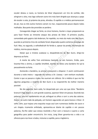 escaler deixou o navio, os homens de Silver dispararam um tiro de canhão; não
atingiram o alvo, mas logo soltaram outro tiro mais bem dirigido que alcançou a popa
do escaler e este, já próximo da praia, afundou. O capitão e o médico permaneceram
de pé, mas os três outros homens caíram no mar, reaparecendo pouco depois todos
molhados. Boa parte das provisões se perdera.
       Conseguindo chegar ao forte, os cinco homens, Hunter e Joyce prepararam-se
para fazer frente ao iminente ataque dos piratas de Silver. O primeiro assalto,
comandado pelo gajeiro Job Anderson, foi repelido, no meio do mato com Ben Gunn,
quando os primeiros tiros do combate foram disparados quatro certeiras descargas de
fuzil. Mas, no segundo, o velhoRedruth foi ferido e, apesar da pronta intervenção do
médico, morreu pouco depois.
       Deixei que o tiroteio acabasse e, despedindo-me de Ben Gunn, dirigi-me
depressa ao forte.
       A morte do velho Tom entristeceu bastante os seis homens. Então, para
levantar-lhes o ânimo, o capitão Smolllett, tirando do bolso uma bandeira foi içá-la
pessoalmente no forte.
       Avistando a bandeira, os piratas começaram a disparar. E assim continuaram
durante a noite inteira – segundo me contou o Dr. Livesey – sem nenhum resultado.
Contei o que se passara e todos me ouviram em silêncio. Só o médico é que me fez
algumas perguntas a respeito de Ben Gunn e eu respondi-lhe da melhor maneira
possível.
       No dia seguinte, bem cedo, fui despertado por uma voz que dizia: “Bandeira
branca! E logo depois vi, com grande surpresa, aparecer Silver em pessoa. Ouvindo tais
palavras, pus-me rapidamente em pé, esfreguei os olhos e corri a uma das seteiras.
Avistei, no outro lado da paliçada, um homem segurando um pano branco e Silver. O
velho John, que trajava uma esquisita roupa azul com numerosos botões de couro e
um chapéu ricamente enfeitado, apresentou-se diante do capitão e em poucas
palavras, fez-lhe saber que estava resolvido a ficar com o tesouro e queria a carta
geográfica para poder encontrá-lo. Em troca, Long Silver garantia-nos a vida e se
oferecia para nos levar a todos, inclusive o capitão, para a Inglaterra.
 