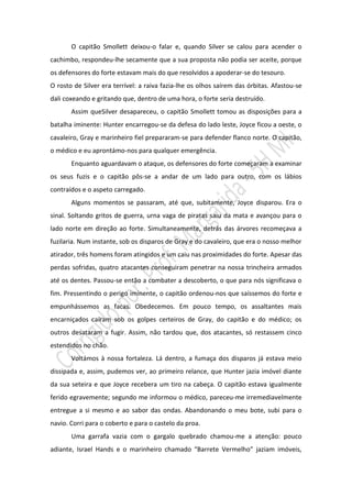 O capitão Smollett deixou-o falar e, quando Silver se calou para acender o
cachimbo, respondeu-lhe secamente que a sua proposta não podia ser aceite, porque
os defensores do forte estavam mais do que resolvidos a apoderar-se do tesouro.
O rosto de Silver era terrível: a raiva fazia-lhe os olhos saírem das órbitas. Afastou-se
dali coxeando e gritando que, dentro de uma hora, o forte seria destruído.
       Assim queSilver desapareceu, o capitão Smollett tomou as disposições para a
batalha iminente: Hunter encarregou-se da defesa do lado leste, Joyce ficou a oeste, o
cavaleiro, Gray e marinheiro fiel prepararam-se para defender flanco norte. O capitão,
o médico e eu aprontámo-nos para qualquer emergência.
       Enquanto aguardavam o ataque, os defensores do forte começaram a examinar
os seus fuzis e o capitão pôs-se a andar de um lado para outro, com os lábios
contraídos e o aspeto carregado.
       Alguns momentos se passaram, até que, subitamente, Joyce disparou. Era o
sinal. Soltando gritos de guerra, urna vaga de piratas saiu da mata e avançou para o
lado norte em direção ao forte. Simultaneamente, detrás das árvores recomeçava a
fuzilaria. Num instante, sob os disparos de Gray e do cavaleiro, que era o nosso melhor
atirador, três homens foram atingidos e um caiu nas proximidades do forte. Apesar das
perdas sofridas, quatro atacantes conseguiram penetrar na nossa trincheira armados
até os dentes. Passou-se então a combater a descoberto, o que para nós significava o
fim. Pressentindo o perigo iminente, o capitão ordenou-nos que saíssemos do forte e
empunhássemos as facas. Obedecemos. Em pouco tempo, os assaltantes mais
encarniçados caíram sob os golpes certeiros de Gray, do capitão e do médico; os
outros desataram a fugir. Assim, não tardou que, dos atacantes, só restassem cinco
estendidos no chão.
       Voltámos à nossa fortaleza. Lá dentro, a fumaça dos disparos já estava meio
dissipada e, assim, pudemos ver, ao primeiro relance, que Hunter jazia imóvel diante
da sua seteira e que Joyce recebera um tiro na cabeça. O capitão estava igualmente
ferido egravemente; segundo me informou o médico, pareceu-me irremediavelmente
entregue a si mesmo e ao sabor das ondas. Abandonando o meu bote, subi para o
navio. Corri para o coberto e para o castelo da proa.
       Uma garrafa vazia com o gargalo quebrado chamou-me a atenção: pouco
adiante, Israel Hands e o marinheiro chamado “Barrete Vermelho” jaziam imóveis,
 