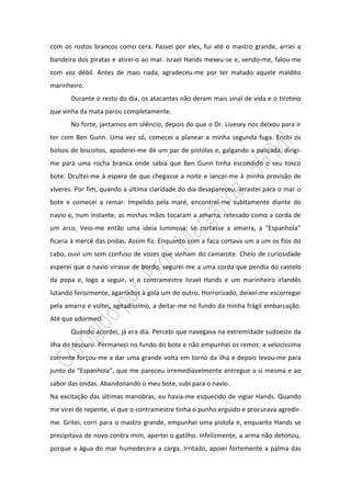 com os rostos brancos como cera. Passei por eles, fui até o mastro grande, arriei a
bandeira dos piratas e atirei-o ao mar. Israel Hands mexeu-se e, vendo-me, falou-me
com voz débil. Antes de mais nada, agradeceu-me por ter matado aquele maldito
marinheiro.
       Durante o resto do dia, os atacantes não deram mais sinal de vida e o tiroteio
que vinha da mata parou completamente.
       No forte, jantamos em silêncio, depois do que o Dr. Livesey nos deixou para ir
ter com Ben Gunn. Uma vez só, comecei a planear a minha segunda fuga. Enchi os
bolsos de biscoitos, apoderei-me de um par de pistolas e, galgando a paliçada, dirigi-
me para uma rocha branca onde sabia que Ben Gunn tinha escondido o seu tosco
bote. Ocultei-me à espera de que chegasse a noite e lancei-me à minha provisão de
víveres. Por fim, quando a última claridade do dia desapareceu, arrastei para o mar o
bote e comecei a remar. Impelido pela maré, encontrei-me subitamente diante do
navio e, num instante, as minhas mãos tocaram a amarra, retesado como a corda de
um arco. Veio-me então uma ideia luminosa: se cortasse a amarra, a “Espanhola”
ficaria à mercê das ondas. Assim fiz. Enquanto com a faca cortava um a um os fios do
cabo, ouvi um som confuso de vozes que vinham do camarote. Cheio de curiosidade
esperei que o navio virasse de bordo, segurei-me a uma corda que pendia do castelo
da popa e, logo a seguir, vi o contramestre Israel Hands e um marinheiro irlandês
lutando ferozmente, agarrados à gola um do outro. Horrorizado, deixei-me escorregar
pela amarra e voltei, agitadíssimo, a deitar-me no fundo da minha frágil embarcação.
Até que adormeci.
       Quando acordei, já era dia. Percebi que navegava na extremidade sudoeste da
ilha do tesouro. Permaneci no fundo do bote e não empunhei os remos: a velocíssima
corrente forçou-me a dar uma grande volta em torno da ilha e depois levou-me para
junto da “Espanhola”, que me pareceu irremediavelmente entregue a si mesma e ao
sabor das ondas. Abandonando o meu bote, subi para o navio.
Na excitação das últimas manobras, eu havia-me esquecido de vigiar Hands. Quando
me virei de repente, vi que o contramestre tinha o punho erguido e procurava agredir-
me. Gritei, corri para o mastro grande, empunhei uma pistola e, enquanto Hands se
precipitava de novo contra mim, apertei o gatilho. Infelizmente, a arma não detonou,
porque a água do mar humedecera a carga. Irritado, apoiei fortemente a palma das
 