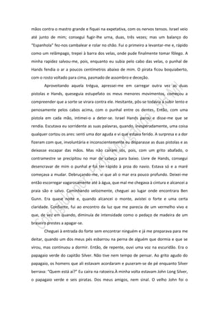 mãos contra o mastro grande e fiquei na expetativa, com os nervos tensos. Israel veio
até junto de mim; consegui fugir-lhe urna, duas, três vezes; mas um balanço do
“Espanhola” fez-nos cambalear e rolar no chão. Fui o primeiro a levantar-me e, rápido
como um relâmpago, trepei à barra dos velas, onde pude finalmente tomar fôlego. A
minha rapidez salvou-me, pois, enquanto eu subia pelo cabo das velas, o punhal de
Hands fendia o ar a poucos centímetros abaixo de mim. O pirata ficou boquiaberto,
com o rosto voltado para cima, pasmado de assombro e deceção.
       Aproveitando aquela trégua, apressei-me em carregar outra vez as duas
pistolas e Hands, queseguia estupefato os meus menores movimentos, começou a
compreender que a sorte se virara contra ele. Hesitante, pôs-se todavia a subir lento e
penosamente pelos cabos acima, com o punhal entre os dentes. Então, com uma
pistola em cada mão, intimei-o a deter-se. Israel Hands parou e disse-me que se
rendia. Escutava eu sorridente as suas palavras, quando, inesperadamente, uma coisa
qualquer cortou os ares: senti uma dor aguda e vi que estava ferido. A surpresa e a dor
fizeram com que, involuntária e inconscientemente eu disparasse as duas pistolas e as
deixasse escapar das mãos. Mas não caíram sós, pois, com um grito abafado, o
contramestre se precipitou no mar de cabeça para baixo. Livre de Hands, consegui
desencravar de mim o punhal e fui ter rápido à proa do navio. Estava só e a maré
começava a mudar. Debruçando-me, vi que ali o mar era pouco profundo. Deixei-me
então escorregar vagarosamente até à água, que mal me chegava à cintura e alcancei a
praia são e salvo. Caminhando velozmente, cheguei ao lugar onde encontrara Ben
Gunn. Era quase noite e, quando alcancei o monte, avistei o forte e uma certa
claridade. Confiante, fui ao encontro da luz que me parecia de um vermelho vivo e
que, de vez em quando, diminuía de intensidade como o pedaço de madeira de um
braseiro prestes a apagar-se.
       Cheguei à entrada do forte sem encontrar ninguém e já me preparava para me
deitar, quando um dos meus pés esbarrou na perna de alguém que dormia e que se
virou, mas continuou a dormir. Então, de repente, ouvi uma voz na escuridão. Era o
papagaio verde do capitão Silver. Não tive nem tempo de pensar. Ao grito agudo do
papagaio, os homens que ali estavam acordaram e puseram-se de pé enquanto Silver
berrava: “Quem está aí?” Eu caíra na ratoeira.À minha volta estavam John Long Silver,
o papagaio verde e seis piratas. Dos meus amigos, nem sinal. O velho John foi o
 