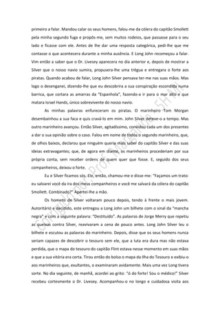 primeiro a falar. Mandou calar os seus homens, falou-me da cólera do capitão Smollett
pela minha segundo fuga e propôs-me, sem muitos rodeios, que passasse para o seu
lado e ficasse com ele. Antes de lhe dar uma resposta categórica, pedi-lhe que me
contasse o que acontecera durante a minha ausência. E Long John recomeçou a falar.
Vim então a saber que o Dr. Livesey aparecera no dia anterior e, depois de mostrar a
Silver que o nosso navio sumira, propusera-lhe uma trégua e entregara o forte aos
piratas. Quando acabou de falar, Long John Silver pensava ter-me nas suas mãos. Mas
logo o desenganei, dizendo-lhe que eu descobrira a sua conspiração escondida numa
barrica, que cortara as amarras da “Espanhola”, fazendo-a ir para o mar alto e que
matara Israel Hands, único sobrevivente do nosso navio.
       As minhas palavras enfureceram os piratas. O marinheiro Tom Morgan
desembainhou a sua faca e quis cravá-lo em mim. John Silver deteve-o a tempo. Mas
outro marinheiro avançou. Então Silver, agitadíssimo, convidou cada um dos presentes
a dar o sua opinião sobre o caso. Falou em nome de todos o segundo marinheiro, que,
de olhos baixos, declarou que ninguém queria mais saber do capitão Silver e das suas
ideias extravagantes; que, de agora em diante, os marinheiros procederiam por sua
própria conta, sem receber ordens de quem quer que fosse. E, seguido dos seus
companheiros, deixou o forte.
       Eu e Silver ficamos sós. Ele, então, chamou-me e disse-me: “Façamos um trato:
eu salvarei você da ira dos meus companheiros e você me salvará da cólera do capitão
Smollett. Combinado?” Apertei-lhe a mão.
       Os homens de Silver voltaram pouco depois, tendo à frente o mais jovem.
Autoritário e decidido, este entregou a Long John um bilhete com o sinal da “mancha
negra” e com a seguinte palavra: “Destituído”. As palavras de Jorge Merry que repetiu
as queixas contra Silver, reavivaram a cena de pouco antes. Long John Silver leu o
bilhete e escutou as palavras do marinheiro. Depois, disse que os seus homens nunca
seriam capazes de descobrir o tesouro sem ele, que a luta era dura mas não estava
perdida, que o mapa do tesouro do capitão Flint estava nesse momento em suas mãos
e que a sua vitória era certa. Tirou então do bolso o mapa da Ilha do Tesouro e exibiu-o
aos marinheiros que, exultantes, o examinaram avidamente. Mais uma vez Long tivera
sorte. No dia seguinte, de manhã, acordei ao grito: “ó do forte! Sou o médico!” Silver
recebeu cortesmente o Dr. Livesey. Acompanhou-o no longo e cuidadosa visita aos
 