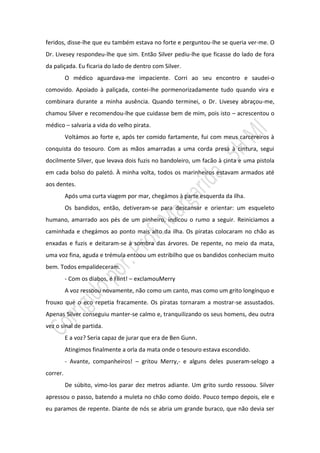 feridos, disse-lhe que eu também estava no forte e perguntou-lhe se queria ver-me. O
Dr. Livesey respondeu-lhe que sim. Então Silver pediu-lhe que ficasse do lado de fora
da paliçada. Eu ficaria do lado de dentro com Silver.
          O médico aguardava-me impaciente. Corri ao seu encontro e saudei-o
comovido. Apoiado à paliçada, contei-lhe pormenorizadamente tudo quando vira e
combinara durante a minha ausência. Quando terminei, o Dr. Livesey abraçou-me,
chamou Silver e recomendou-lhe que cuidasse bem de mim, pois isto – acrescentou o
médico – salvaria a vida do velho pirata.
          Voltámos ao forte e, após ter comido fartamente, fui com meus carcereiros à
conquista do tesouro. Com as mãos amarradas a uma corda presa à cintura, segui
docilmente Silver, que levava dois fuzis no bandoleiro, um facão à cinta e uma pistola
em cada bolso do paletó. À minha volta, todos os marinheiros estavam armados até
aos dentes.
          Após uma curta viagem por mar, chegámos à parte esquerda da ilha.
          Os bandidos, então, detiveram-se para descansar e orientar: um esqueleto
humano, amarrado aos pés de um pinheiro, indicou o rumo a seguir. Reiniciamos a
caminhada e chegámos ao ponto mais alto da ilha. Os piratas colocaram no chão as
enxadas e fuzis e deitaram-se à sombra das árvores. De repente, no meio da mata,
uma voz fina, aguda e trémula entoou um estribilho que os bandidos conheciam muito
bem. Todos empalideceram.
          - Com os diabos, é Flint! – exclamouMerry
          A voz ressoou novamente, não como um canto, mas como um grito longínquo e
frouxo que o eco repetia fracamente. Os piratas tornaram a mostrar-se assustados.
Apenas Silver conseguiu manter-se calmo e, tranquilizando os seus homens, deu outra
vez o sinal de partida.
          E a voz? Seria capaz de jurar que era de Ben Gunn.
          Atingimos finalmente a orla da mata onde o tesouro estava escondido.
          - Avante, companheiros! – gritou Merry,- e alguns deles puseram-selogo a
correr.
          De súbito, vimo-los parar dez metros adiante. Um grito surdo ressoou. Silver
apressou o passo, batendo a muleta no chão como doido. Pouco tempo depois, ele e
eu paramos de repente. Diante de nós se abria um grande buraco, que não devia ser
 
