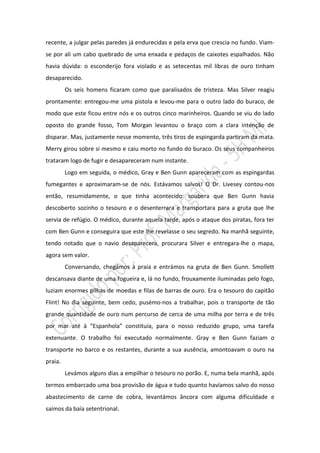 recente, a julgar pelas paredes já endurecidas e pela erva que crescia no fundo. Viam-
se por ali um cabo quebrado de uma enxada e pedaços de caixotes espalhados. Não
havia dúvida: o esconderijo fora violado e as setecentas mil libras de ouro tinham
desaparecido.
         Os seis homens ficaram como que paralisados de tristeza. Mas Silver reagiu
prontamente: entregou-me uma pistola e levou-me para o outro lado do buraco, de
modo que este ficou entre nós e os outros cinco marinheiros. Quando se viu do lado
oposto do grande fosso, Tom Morgan levantou o braço com a clara intenção de
disparar. Mas, justamente nesse momento, três tiros de espingarda partiram da mata.
Merry girou sobre si mesmo e caiu morto no fundo do buraco. Os seus companheiros
trataram logo de fugir e desapareceram num instante.
         Logo em seguida, o médico, Gray e Ben Gunn apareceram com as espingardas
fumegantes e aproximaram-se de nós. Estávamos salvos! O Dr. Livesey contou-nos
então, resumidamente, o que tinha acontecido: soubera que Ben Gunn havia
descoberto sozinho o tesouro e o desenterrara e transportara para a gruta que lhe
servia de refúgio. O médico, durante aquela tarde, após o ataque dos piratas, fora ter
com Ben Gunn e conseguira que este lhe revelasse o seu segredo. Na manhã seguinte,
tendo notado que o navio desaparecera, procurara Silver e entregara-lhe o mapa,
agora sem valor.
         Conversando, chegámos à praia e entrámos na gruta de Ben Gunn. Smollett
descansava diante de uma fogueira e, lá no fundo, frouxamente iluminadas pelo fogo,
luziam enormes pilhas de moedas e filas de barras de ouro. Era o tesouro do capitão
Flint! No dia seguinte, bem cedo, pusémo-nos a trabalhar, pois o transporte de tão
grande quantidade de ouro num percurso de cerca de uma milha por terra e de três
por mar até à “Espanhola” constituía, para o nosso reduzido grupo, uma tarefa
extenuante. O trabalho foi executado normalmente. Gray e Ben Gunn faziam o
transporte no barco e os restantes, durante a sua ausência, amontoavam o ouro na
praia.
         Levámos alguns dias a empilhar o tesouro no porão. E, numa bela manhã, após
termos embarcado uma boa provisão de água e tudo quanto havíamos salvo do nosso
abastecimento de carne de cobra, levantámos âncora com alguma dificuldade e
saímos da baía setentrional.
 