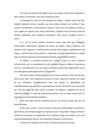 Em menos de meio-dia de viagem vimos, com alegria indescritível, desaparecer
para sempre no horizonte a mais alta montanha da ilha.
         A tripulação do navio era tão reduzida que todos, a bordo, tinham de fazer
trabalho dobrado, exceto o capitão, que dava ordens deitado num colchão. É que,
embora convalescente, necessitava de repouso. Como não nos podíamos arriscar a
uma viagem de regresso sem outros marinheiros, dirigímo-nos ao primeiro porto da
América espanhola, onde chegámos extenuados, após termos navegado contra o
vento.
         Já o sol se punha, quando ancorámos numa linda baía bem protegida.
Fomos,então, subitamente rodeados de barcos de negros, índios e mestiços que
vendiam fruta e legumes. A visão de todos aqueles rostos alegres, especialmente dos
negros, o perfume dos frutos exóticos e, sobretudo, as luzes que brilhavam na cidade
logo nos fizeram esquecer a permanência na ilha de sanguinolenta memória.
         O médico e o cavaleiro levaram-me a passar a noite em terra. Travámos
conhecimento com o comandante de uma unidade de guerra inglesa, conversámos
com ele , acompanhamo-lo ao seu navio e as horas passaram tão alegremente que já
era madrugada quando regressámos à “Espanhola”.
         Ben Gunn estava sozinho na proa. Veio ao nosso encontro e informou-nos que,
horas antes, Silver, que embarcara connosco no navio, fugira num escaler com ajuda
de um marinheiro. Procederaassim, para nos poupar as dificuldades que
indubitavelmente nos acarretaria a permanência a bordo “do homem com uma perna
só”; mas não fugira de mãos vazias: arrombara um tabique e apoderara-se de um
monte de moedas, no valor de quatrocentos guinéus, com as quais contava pôr em
segurança a sua atormentada existência.
         Creio que todos ficámos satisfeitíssimos de nos termos livrado dele por um
preço tão baixo.
         Enfim, para concluir a minha narrativa, direi que aliciámosalguns marinheiros,
que fizemos uma tranquila viagem de regresso e que a “Espanhola” chegou a Bristol a
tempo de interromper os preparativos do Sr. Blanclly, amigo do cavaleiro, para uma
eventual expedição de socorro. Da tripulação só restavam cinco homens.
         O tesouro foi repartido entre todos e cada qual o gostou como quis.
 